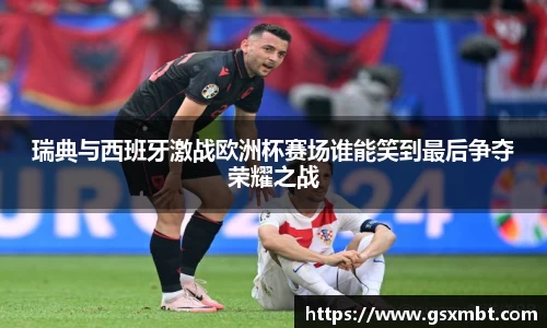 瑞典与西班牙激战欧洲杯赛场谁能笑到最后争夺荣耀之战
